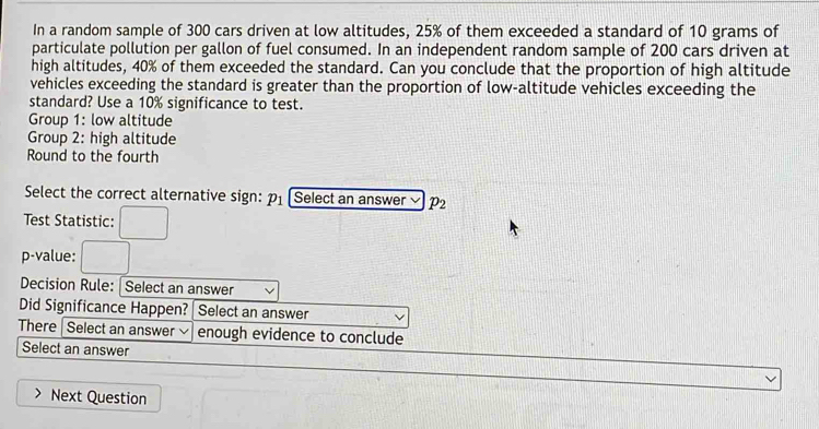 In a random sample of 300 cars driven at low altitudes, 25% of them exceeded a standard of 10 grams of 
particulate pollution per gallon of fuel consumed. In an independent random sample of 200 cars driven at 
high altitudes, 40% of them exceeded the standard. Can you conclude that the proportion of high altitude 
vehicles exceeding the standard is greater than the proportion of low-altitude vehicles exceeding the 
standard? Use a 10% significance to test. 
Group 1: low altitude 
Group 2: high altitude 
Round to the fourth 
Select the correct alternative sign: p_1 Select an answer p_2
Test Statistic: 
p-value: 
Decision Rule: Select an answer 
Did Significance Happen? Select an answer 
There | Select an answer enough evidence to conclude 
Select an answer 
Next Question