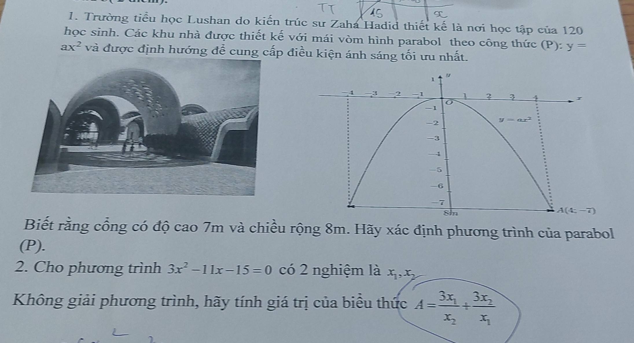 Trường tiểu học Lushan do kiến trúc sư Zaha Hadid thiết kế là nơi học tập của 120
học sinh. Các khu nhà được thiết kế với mái vòm hình parabol theo công thức (P):y=
ax^2 và được định hướng để cung cấp điều kiện ánh sáng tối ưu nhất.
Biết rằng cổng có độ cao 7m và chiều rộng 8m. Hãy xác định phương trình của parabol
(P).
2. Cho phương trình 3x^2-11x-15=0 có 2 nghiệm là x_1,x_2
Không giải phương trình, hãy tính giá trị của biểu thức A=frac 3x_1x_2/ frac 3x_2x_1