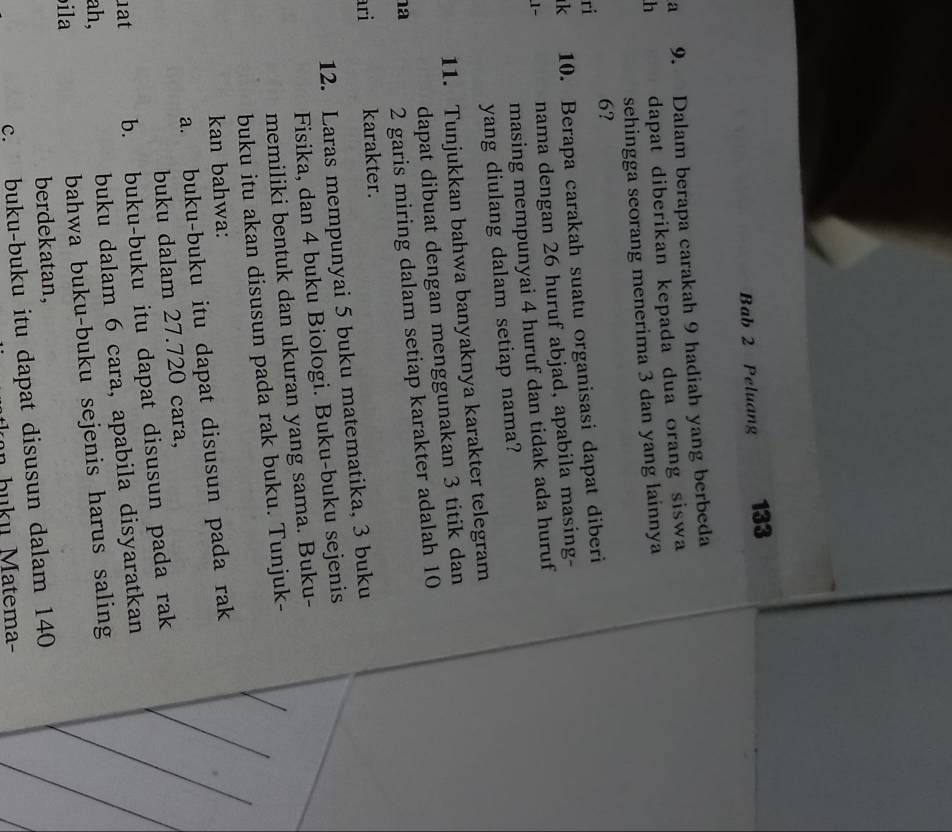 Bab 2 Peluang 133 
a 9. Dalam berapa carakah 9 hadiah yang berbeda 
h dapat diberikan kepada dua orang siswa 
sehingga seorang menerima 3 dan yang lainnya
6? 
ri 
k 10. Berapa carakah suatu organisasi dapat diberi 
1~ nama dengan 26 huruf abjad, apabila masing- 
masing mempunyai 4 huruf dan tidak ada huruf 
yang diulang dalam setiap nama? 
11. Tunjukkan bahwa banyaknya karakter telegram 
dapat dibuat dengan menggunakan 3 titik dan 
a 2 garis miring dalam setiap karakter adalah 10
ari karakter. 
12. Laras mempunyai 5 buku matematika, 3 buku 
Fisika, dan 4 buku Biologi. Buku-buku sejenis 
memiliki bentuk dan ukuran yang sama. Buku- 
buku itu akan disusun pada rak buku. Tunjuk- 
kan bahwa: 
a. buku-buku itu dapat disusun pada rak 
buku dalam 27.720 cara, 
1at b. buku-buku itu dapat disusun pada rak 
ah, buku dalam 6 cara, apabila disyaratkan 
ila 
bahwa buku-buku sejenis harus saling 
berdekatan, 
c. buku-buku itu dapat disusun dalam 140
b u u M atema-