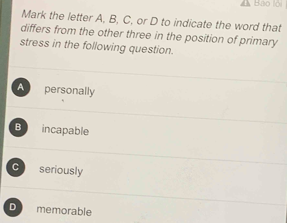 Bảo lội
Mark the letter A, B, C, or D to indicate the word that
differs from the other three in the position of primary
stress in the following question.
A personally
B incapable
C seriously
D  memorable