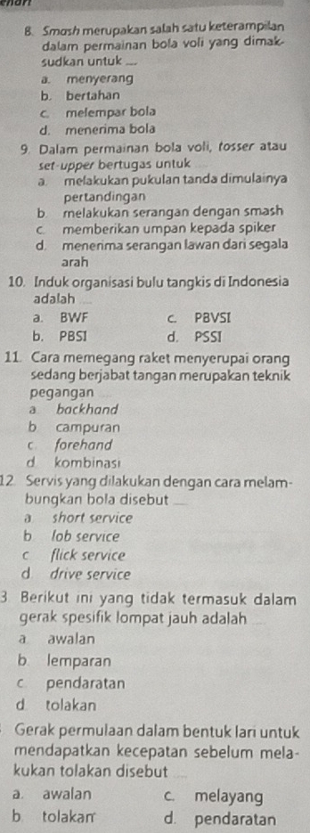 Smosh merupakan salah satu keterampilan
dalam permainan bola voli yang dimak
sudkan untuk_
a. menyerang
b. bertahan
c melempar bola
d. menerima bola
9. Dalam permainan bola voli, tosser atau
set-upper bertugas untuk
a melakukan pukulan tanda dimulainya
pertandingan
b. melakukan serangan dengan smash
c. memberikan umpan kepada spiker
d. menerima serangan lawan dari segala
arah
10. Induk organisasi bulu tangkis di Indonesia
adalah
a. BWF C. PBVSI
b. PBSI d. PSSI
11. Cara memegang raket menyerupai orang
sedang berjabat tangan merupakan teknik
pegangan
a backhand
b campuran
c forehand
d kombinasi
12. Servis yang dilakukan dengan cara melam-
bungkan bola disebut_
a short service
b lob service
c flick service
d drive service
3 Berikut ini yang tidak termasuk dalam
gerak spesifik lompat jauh adalah
a awalan
b lemparan
c pendaratan
d tolakan
Gerak permulaan dalam bentuk lari untuk
mendapatkan kecepatan sebelum mela-
kukan tolakan disebut
a awalan c. melayang
b tolakan d. pendaratan