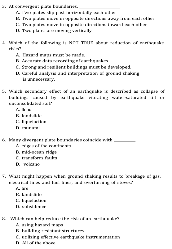 At convergent plate boundaries,_
A. Two plates slip past horizontally each other
B. Two plates move in opposite directions away from each other
C. Two plates move in opposite directions toward each other
D. Two plates are moving vertically
4. Which of the following is NOT TRUE about reduction of earthquake
risks?
A. Hazard maps must be made.
B. Accurate data recording of earthquakes.
C. Strong and resilient buildings must be developed.
D. Careful analysis and interpretation of ground shaking
is unnecessary.
5. Which secondary effect of an earthquake is described as collapse of
buildings caused by earthquake vibrating water-saturated fill or
unconsolidated soil?
A. flood
B. landslide
C. liquefaction
D. tsunami
6. Many divergent plate boundaries coincide with __.
A. edges of the continents
B. mid-ocean ridge
C. transform faults
D. volcano
7. What might happen when ground shaking results to breakage of gas,
electrical lines and fuel lines, and overturning of stoves?
A. fire
B. landslide
C. liquefaction
D. subsidence
8. Which can help reduce the risk of an earthquake?
A. using hazard maps
B. building resistant structures
C. utilizing effective earthquake instrumentation
D. All of the above