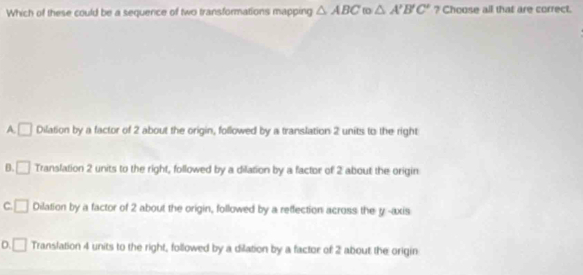 Which of these could be a sequerce of two transformations mapping △ ABC △ A'B'C' ? Choose all that are correct.
A. □ Dilation by a factor of 2 about the origin, followed by a translation 2 units to the right
B. □ Translation 2 units to the right, followed by a dilation by a factor of 2 about the origin
C. □ Dilation by a factor of 2 about the origin, followed by a reflection across the y -axis
D. □ Translation 4 units to the right, followed by a dilation by a factor of 2 about the origin