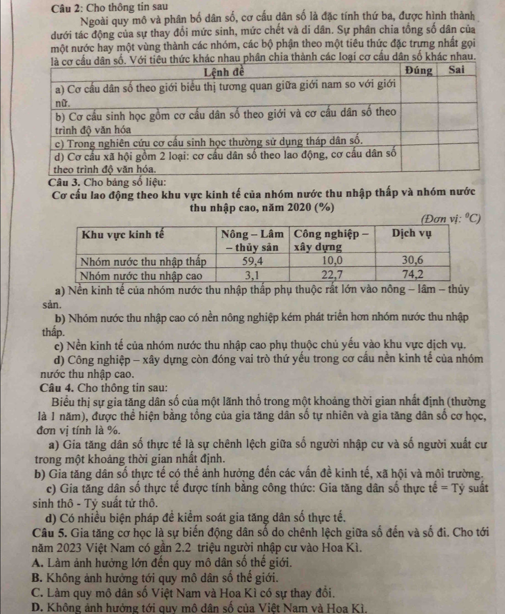 Cho thông tin sau
Ngoài quy mô và phân bố dân số, cơ cấu dân số là đặc tính thứ ba, được hình thành
dưới tác động của sự thay đổi mức sinh, mức chết và di dân. Sự phân chia tổng số dân của
một nước hay một vùng thành các nhóm, các bộ phận theo một tiêu thức đặc trựng nhất gọi
au phân chia thành các loại cơ cấu dân số khác nhau.
Câu 3. Cho bảng số liệu:
Cơ cấu lao động theo khu vực kinh tế của nhóm nước thu nhập thấp và nhóm nước
thu nhập cao, năm 2020 (%)
(Đơn vị: ^circ  C)
a) Nền kinh tế của nhóm nước thu nhập thấp phụ thuộc rất lớn vào nông - lâm - thủy
sản.
b) Nhóm nước thu nhập cao có nền nông nghiệp kém phát triển hơn nhóm nước thu nhập
thấp.
c) Nền kinh tế của nhóm nước thu nhập cao phụ thuộc chủ yếu vào khu vực dịch vụ.
d) Công nghiệp - xây dựng còn đóng vai trò thứ yếu trong cơ cấu nền kinh tế của nhóm
nước thu nhập cao.
Câu 4. Cho thông tin sau:
Biểu thị sự gia tăng dân số của một lãnh thổ trong một khoảng thời gian nhất định (thường
là 1 năm), được thể hiện bằng tổng của gia tăng dân số tự nhiên và gia tăng dân số cơ học,
đơn vị tính là %.
a) Gia tăng dân số thực tế là sự chênh lệch giữa số người nhập cư và số người xuất cư
trong một khoảng thời gian nhất định.
b) Gia tăng dân số thực tế có thể ảnh hưởng đến các vấn đề kinh tế, xã hội và môi trường.
c) Gia tăng dân số thực tế được tính bằng công thức: Gia tăng dân số thực that e=Ty suất
sinh thô - Tỷ suất tử thô.
d) Có nhiều biện pháp đề kiểm soát gia tăng dân số thực tế.
Câu 5. Gia tăng cơ học là sự biến động dân số do chênh lệch giữa số đến và số đi. Cho tới
năm 2023 Việt Nam có gần 2.2 triệu người nhập cư vào Hoa Kì.
A. Làm ảnh hưởng lớn đến quy mô dân số thế giới.
B. Không ảnh hưởng tới quy mô dân số thế giới.
C. Làm quy mô dân số Việt Nam và Hoa Kì có sự thay đổi.
D. Không ảnh hưởng tới quy mô dân số của Việt Nam và Hoa Kì.