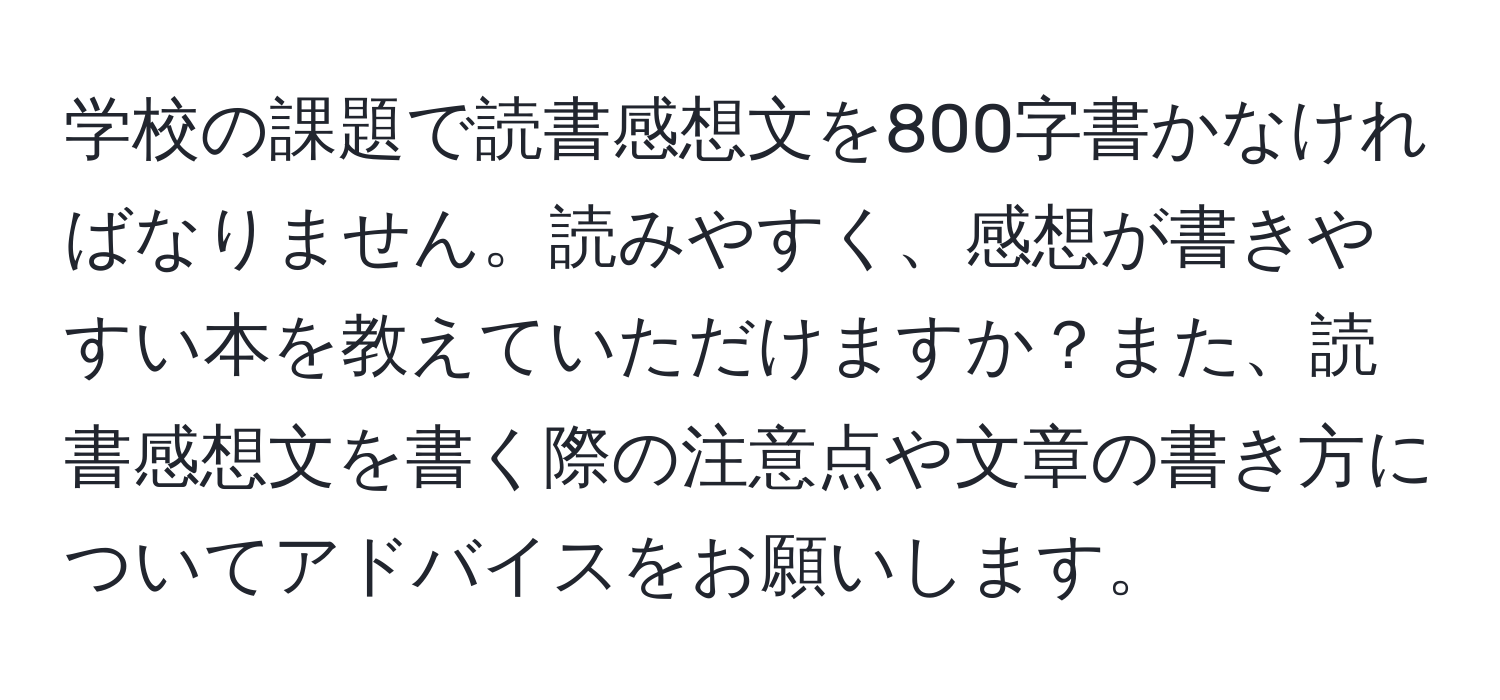 学校の課題で読書感想文を800字書かなければなりません。読みやすく、感想が書きやすい本を教えていただけますか？また、読書感想文を書く際の注意点や文章の書き方についてアドバイスをお願いします。