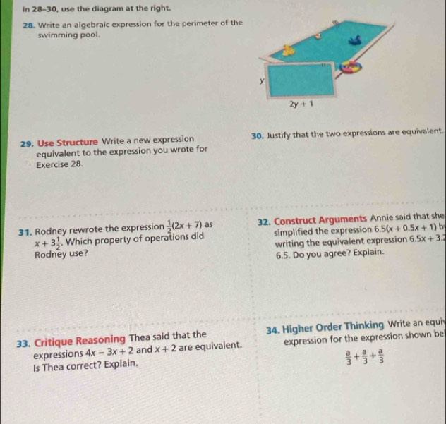 In 28-30, use the diagram at the right.
28. Write an algebraic expression for the perimeter of the
swimming pool.
29. Use Structure Write a new expression 30. Justify that the two expressions are equivalent.
equivalent to the expression you wrote for
Exercise 28.
31. Rodney rewrote the expression  1/2 (2x+7) as 32. Construct Arguments Annie said that she
x+3 1/2 . Which property of operations did simplified the expression 6.5(x+0.5x+1) b
Rodney use? writing the equivalent expression 6.5x+3.2
6.5. Do you agree? Explain.
33. Critique Reasoning Thea said that the 34. Higher Order Thinking Write an equi
expressions 4x-3x+2 and x+2 are equivalent. expression for the expression shown be
Is Thea correct? Explain.
 a/3 + a/3 + a/3 