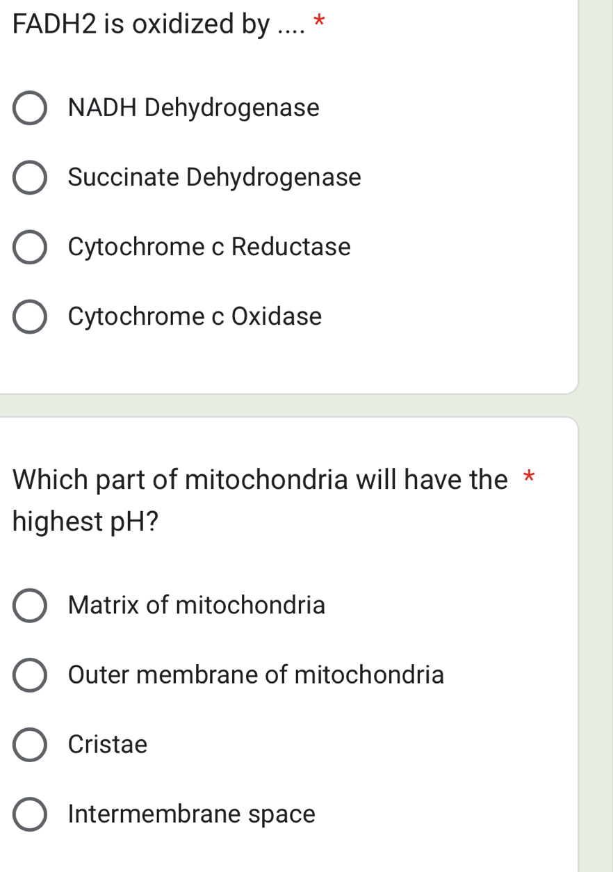 FADH2 is oxidized by .... *
NADH Dehydrogenase
Succinate Dehydrogenase
Cytochrome c Reductase
Cytochrome c Oxidase
Which part of mitochondria will have the *
highest pH?
Matrix of mitochondria
Outer membrane of mitochondria
Cristae
Intermembrane space