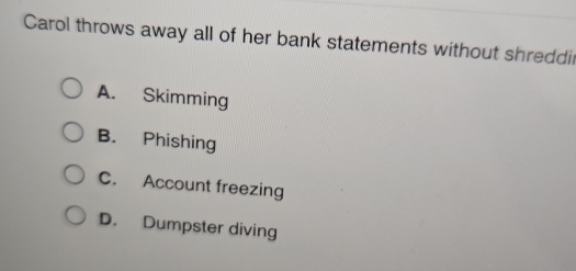 Carol throws away all of her bank statements without shreddir
A. Skimming
B. Phishing
C. Account freezing
D. Dumpster diving