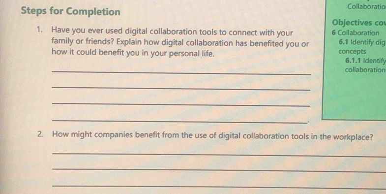 Steps for Completion 
Collaboratic 
Objectives co 
1. Have you ever used digital collaboration tools to connect with your 6 Collaboration 
family or friends? Explain how digital collaboration has benefited you or 6.1 Identify dig 
how it could benefit you in your personal life. concepts 6.1.1 Identify 
_collaboration 
_ 
_ 
_ 
2. How might companies benefit from the use of digital collaboration tools in the workplace? 
_ 
_ 
_