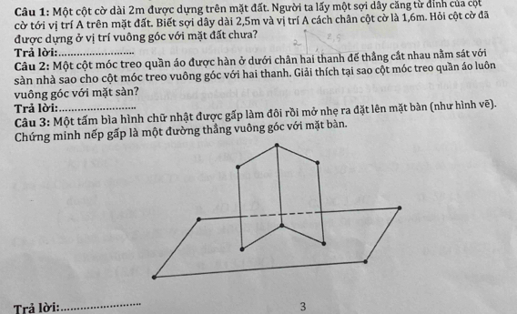 Một cột cờ dài 2m được dựng trên mặt đất. Người ta lấy một sợi dây căng từ dỉnh của cột 
cờ tới vị trí A trên mặt đất. Biết sợi dây dài 2, 5m và vị trí A cách chân cột cờ là 1,6m. Hỏi cột cờ đã 
được dựng ở vị trí vuông góc với mặt đất chưa? 
Trả lời:_ 
Câu 2: Một cột móc treo quần áo được hàn ở dưới chân hai thanh đế thẳng cắt nhau nằm sát với 
sàn nhà sao cho cột móc treo vuông góc với hai thanh. Giải thích tại sao cột móc treo quần áo luôn 
vuông góc với mặt sàn? 
Trả lời:_ 
Câu 3: Một tấm bìa hình chữ nhật được gấp làm đôi rồi mở nhẹ ra đặt lên mặt bàn (như hình vẽ). 
Chứng minh nếp gấp là một đường thẳng vuông góc với mặt bàn. 
Trả lời: _3