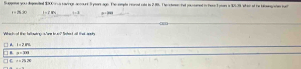 Suppose you deposited $300 in a savings account 3 years ago. The simple interest rate is 2.8%. The interest that you eared in those 3 year is $25.29. Which of the followeg wars lur?
r=25.20 I=2.876 t=3 p=300
Which of the following isfare true? Select all that apply
A. I=2.8%
B. p=300
C. r=25.20
n =-12