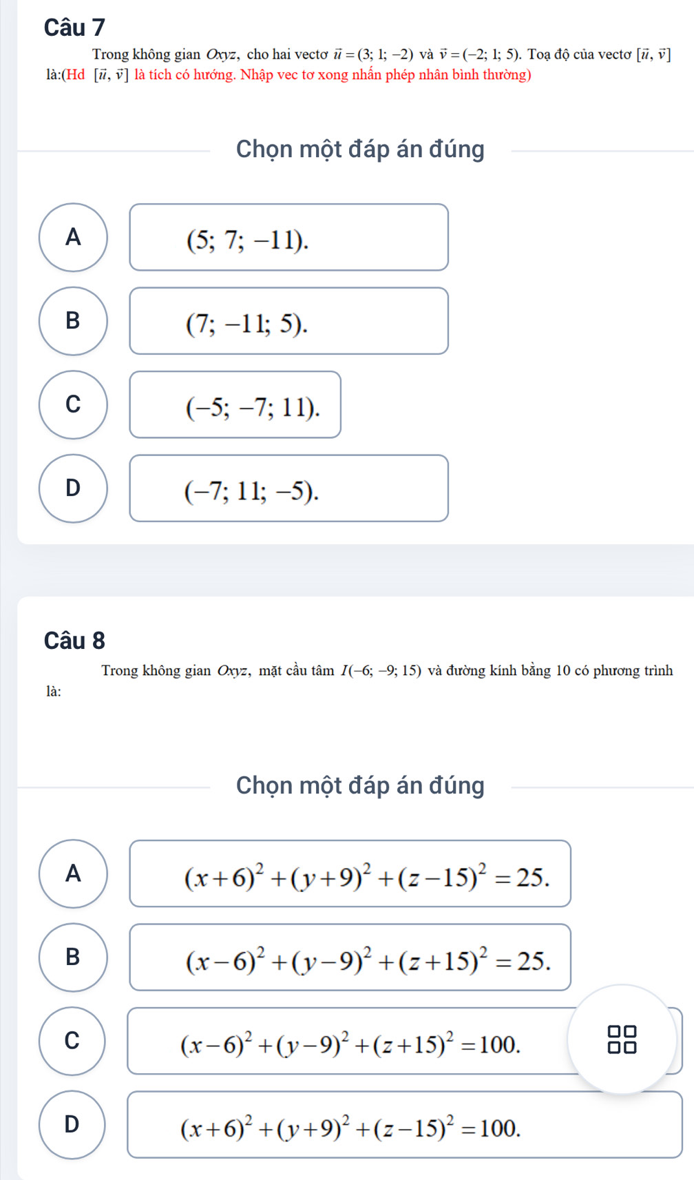 Trong không gian Oxyz, cho hai vectơ vector u=(3;1;-2) và vector v=(-2;1;5). Toạ độ của vectơ [vector u,vector v]
là:(Hd [vector u,vector v] là tích có hướng. Nhập vec tơ xong nhấn phép nhân bình thường)
Chọn một đáp án đúng
A
(5;7;-11).
B
(7;-11;5).
C
(-5;-7;11).
D
(-7;11;-5). 
Câu 8
Trong không gian Oxyz, mặt cầu tâm I(-6;-9;15) và đường kính bằng 10 có phương trình
là:
Chọn một đáp án đúng
A
(x+6)^2+(y+9)^2+(z-15)^2=25. 
B
(x-6)^2+(y-9)^2+(z+15)^2=25.
C
(x-6)^2+(y-9)^2+(z+15)^2=100.
D
(x+6)^2+(y+9)^2+(z-15)^2=100.