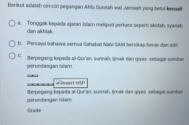 Berikut adalah ciri-ciri pegangan Ahlu Sunnah wal Jamaah yang betul kecuali
a. Tonggak kepada ajaran Islam meliputi perkara seperti akidah, syariah
dan akhlak.
b. Percaya bahawa semua Sahabat Nabi SAW bersikap benar dan adil
C. Berpegang kepada al-Qur’an, sunnah, Ijmak dan qiyas sebagai sumber
perundangan Islam.
Insert H5P
Berpegang kepada al-Qur’an, sunnah, Ijmak dan qiyas sebagai sumber
perundangan Islam.
Grade