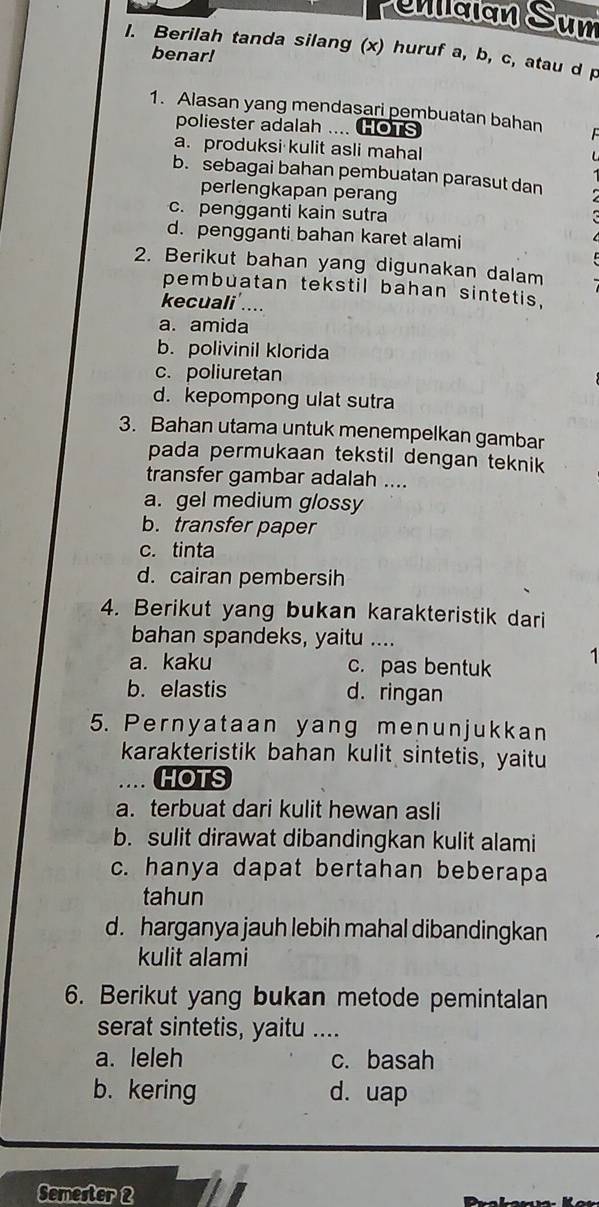 naian Sum
I. Berilah tanda silang (x) huruf a, b, c, atau d p
benar!
1. Alasan yang mendasari pembuatan bahan
poliester adalah .... HOTS
a. produksi kulit asli mahal
b. sebagai bahan pembuatan parasut dan
perlengkapan perang
c. pengganti kain sutra
d. pengganti bahan karet alami
2. Berikut bahan yang digunakan dalam
pembuatan tekstil bahan sintetis.
kecuali'....
a. amida
b. polivinil klorida
c. poliuretan
d. kepompong ulat sutra
3. Bahan utama untuk menempelkan gambar
pada permukaan tekstil dengan teknik 
transfer gambar adalah ....
a. gel medium glossy
b. transfer paper
c. tinta
d. cairan pembersih
4. Berikut yang bukan karakteristik dari
bahan spandeks, yaitu ....
a. kaku c. pas bentuk 1
b. elastis d. ringan
5. Pernyataan yang menunjukkan
karakteristik bahan kulit sintetis, yaitu
.. HOTS
a. terbuat dari kulit hewan asli
b. sulit dirawat dibandingkan kulit alami
c. hanya dapat bertahan beberapa
tahun
d. harganya jauh lebih mahal dibandingkan
kulit alami
6. Berikut yang bukan metode pemintalan
serat sintetis, yaitu_
a. leleh c. basah
b.kering d. uap
Semester 2