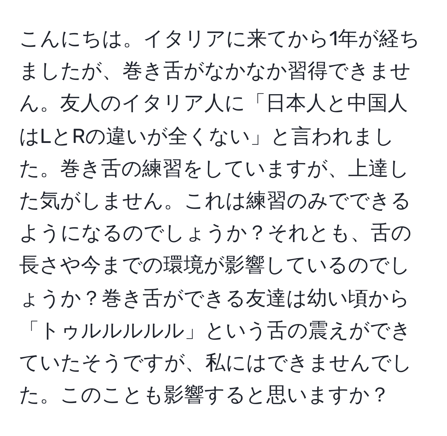 こんにちは。イタリアに来てから1年が経ちましたが、巻き舌がなかなか習得できません。友人のイタリア人に「日本人と中国人はLとRの違いが全くない」と言われました。巻き舌の練習をしていますが、上達した気がしません。これは練習のみでできるようになるのでしょうか？それとも、舌の長さや今までの環境が影響しているのでしょうか？巻き舌ができる友達は幼い頃から「トゥルルルルル」という舌の震えができていたそうですが、私にはできませんでした。このことも影響すると思いますか？