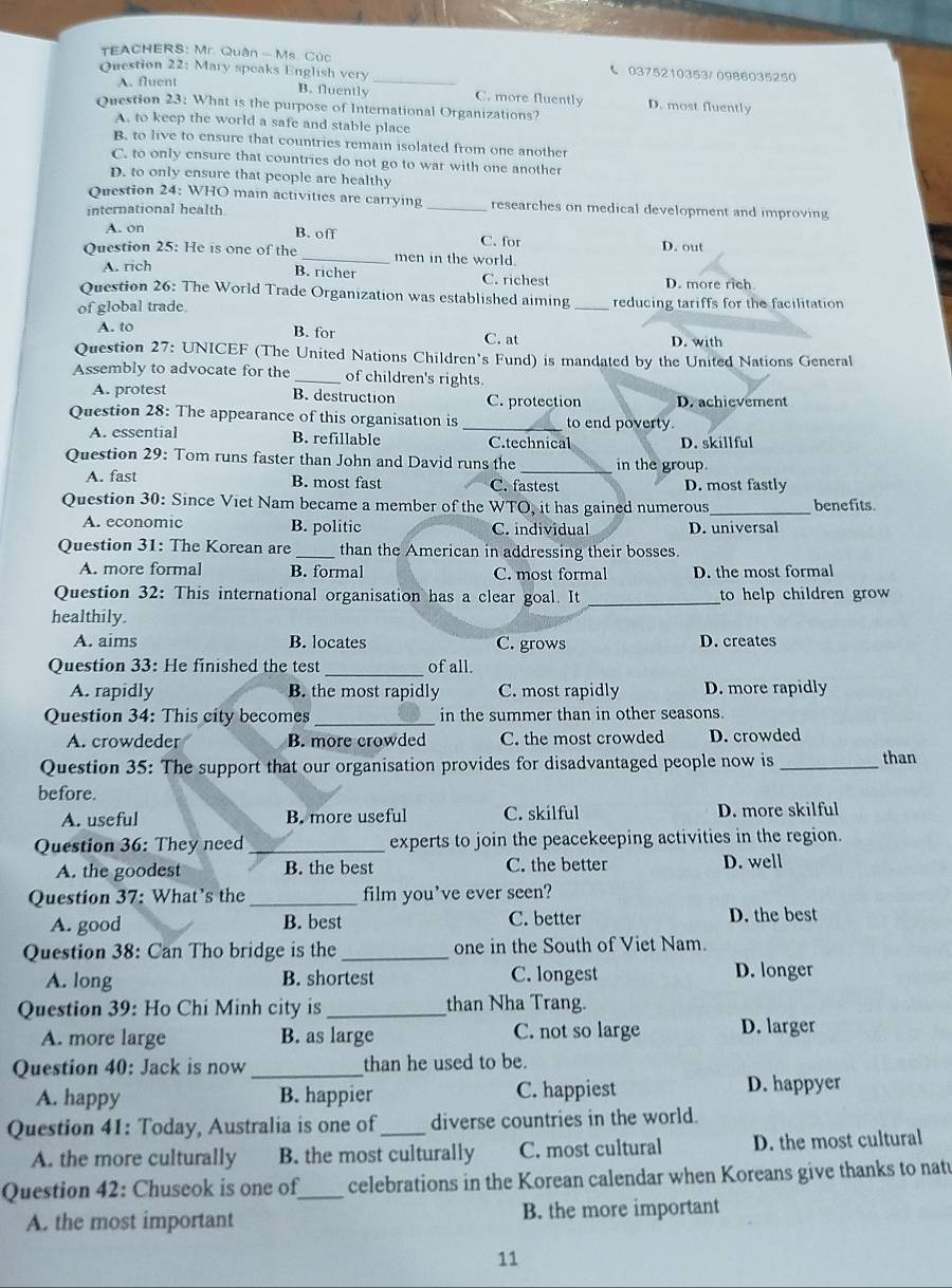 TEACHERS: Mr. Quân - Ms. Cúc C 0375210353/ 0986035250
Question 22: Mary speaks English very_
B. fluently
A. fluent C. more fluently D. most fluently
Question 23: What is the purpose of International Organizations?
A. to keep the world a safe and stable place
B. to live to ensure that countries remain isolated from one another
C. to only ensure that countries do not go to war with one another
D. to only ensure that people are healthy
Question 24: WHO main activities are carrying _researches on medical development and improving
international health
A. on B. off C. for D. out
Question 25: He is one of the_ men in the world.
B. richer
A. rich C. richest D. more rich.
Question 26: The World Trade Organization was established aiming
of global trade _reducing tariffs for the facilitation
A. to B. for C. at D. with
Question 27: UNICEF (The United Nations Children's Fund) is mandated by the United Nations General
Assembly to advocate for the_ of children's rights.
A. protest B. destruction C. protection D. achievement
Question 28: The appearance of this organisation is _to end poverty
A. essential B. refillable C.technical D. skillful
Question 29: Tom runs faster than John and David runs the _in the group.
A. fast B. most fast C. fastest D. most fastly
Question 30: Since Viet Nam became a member of the WTO, it has gained numerous _benefits.
A. economic B. politic C. individual D. universal
Question 31: The Korean are _than the American in addressing their bosses.
A. more formal B. formal C. most formal D. the most formal
Question 32: This international organisation has a clear goal. It _to help children grow 
healthily.
A. aims B. locates C. grows D. creates
Question 33: He finished the test _of all.
A. rapidly B. the most rapidly C. most rapidly D. more rapidly
Question 34: This city becomes_ in the summer than in other seasons.
A. crowdeder B. more crowded C. the most crowded D. crowded
Question 35: The support that our organisation provides for disadvantaged people now is _than
before.
A. useful B. more useful C. skilful D. more skilful
Question 36: They need _experts to join the peacekeeping activities in the region.
A. the goodest B. the best C. the better D. well
Question 37: What’s the_ film you've ever seen?
A. good B. best C. better D. the best
Question 38: Can Tho bridge is the_ one in the South of Viet Nam.
A. long B. shortest C. longest D. longer
Question 39: Ho Chi Minh city is _than Nha Trang.
A. more large B. as large C. not so large D. larger
Question 40: Jack is now _than he used to be.
A. happy B. happier C. happiest D. happyer
Question 41: Today, Australia is one of _diverse countries in the world.
A. the more culturally B. the most culturally C. most cultural D. the most cultural
Question 42: Chuseok is one of_ celebrations in the Korean calendar when Koreans give thanks to nat
A. the most important B. the more important
11