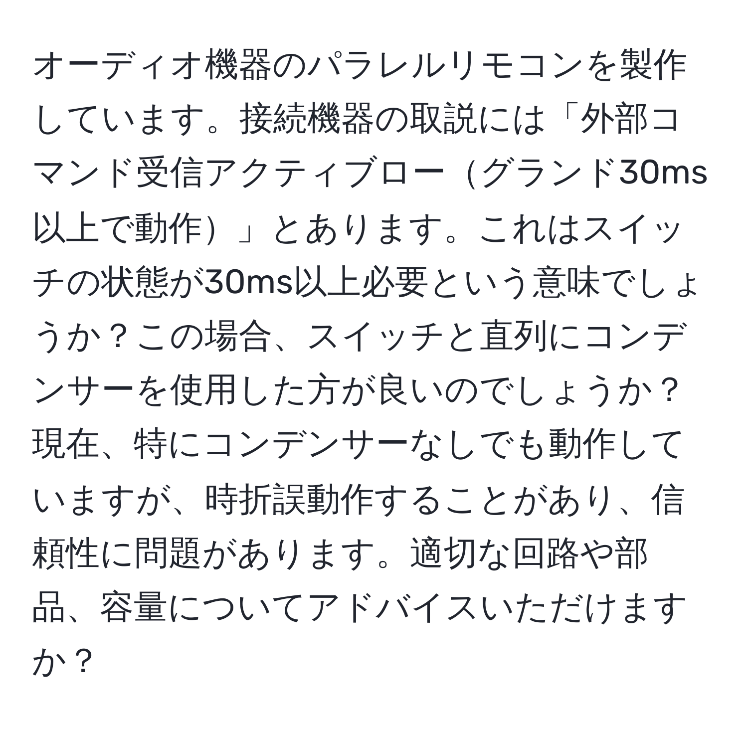 オーディオ機器のパラレルリモコンを製作しています。接続機器の取説には「外部コマンド受信アクティブローグランド30ms以上で動作」とあります。これはスイッチの状態が30ms以上必要という意味でしょうか？この場合、スイッチと直列にコンデンサーを使用した方が良いのでしょうか？現在、特にコンデンサーなしでも動作していますが、時折誤動作することがあり、信頼性に問題があります。適切な回路や部品、容量についてアドバイスいただけますか？