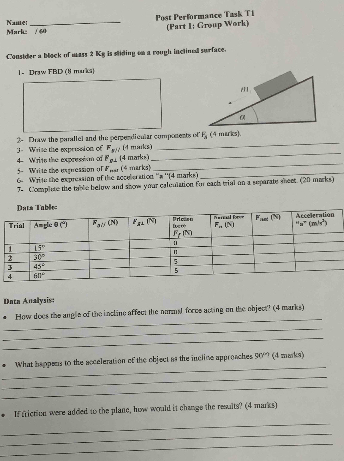 Name: _Post Performance Task T1
Mark: / 60
(Part 1: Group Work)
Consider a block of mass 2 Kg is sliding on a rough inclined surface.
1- Draw FBD (8 marks)
2- Draw the parallel and the perpendicular components of F_g (4 marks).
_
3- Write the expression of F_g// (4 marks)
_
_
4- Write the expression of F_g⊥  (4 marks)
5- Write the expression of F_net (4 marks)
6- Write the expression of the acceleration “a “(4 marks)
_
7- Complete the table below and show your calculation for each trial on a separate sheet. (20 marks)
Data Analysis:
_
How does the angle of the incline affect the normal force acting on the object? (4 marks)
_
_
_
What happens to the acceleration of the object as the incline approaches 90° ? (4 marks)
_
_
. If friction were added to the plane, how would it change the results? (4 marks)
_
_
_