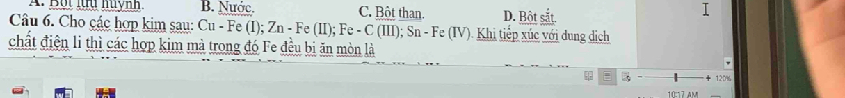 Bội lữu huynh. B. Nước. C. Bột than. D. Bột sắt.
Câu 6. Cho các hợp kim sau: Cu - Fe (I); Zn - Fe (II); Fe - C (III); Sn - Fe (IV). Khi tiếp xúc với dung dịch
chất điện li thì các hợp kim mà trong đó Fe đều bi ăn mòn là
8 120%
10:17 AM