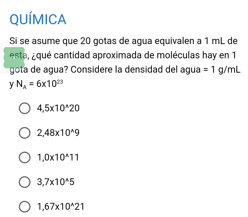 QUÍMICA
Si se asume que 20 gotas de agua equivalen a 1 mL de
esta, qué cantidad aproximada de moléculas hay en 1
gota de agua? Considere la densidad del agua =1g/mL
y N_A=6* 10^(23)
4,5* 10^(wedge)20
2,48* 10^(wedge)9
1,0* 10^(wedge)11
3,7* 10^(wedge)5
1,67* 10^(wedge)21