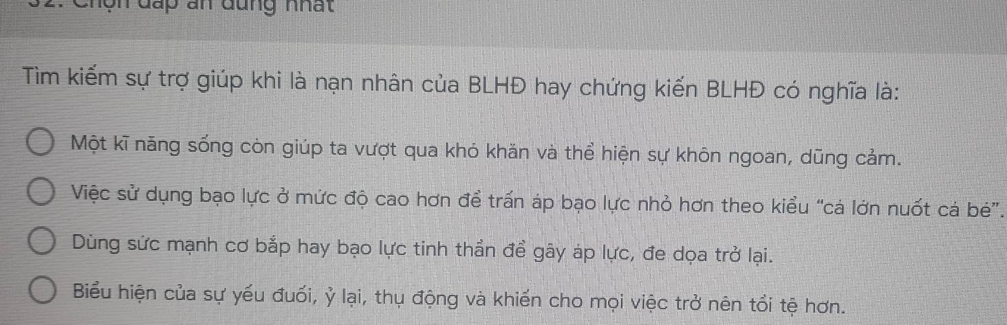 chôn đấp an đung nhất 
Tìm kiếm sự trợ giúp khi là nạn nhân của BLHĐ hay chứng kiến BLHĐ có nghĩa là:
Một kĩ năng sống còn giúp ta vượt qua khó khăn và thể hiện sự khôn ngoan, dũng cảm.
Việc sử dụng bạo lực ở mức độ cao hơn để trấn áp bạo lực nhỏ hơn theo kiểu “cá lớn nuốt cả bé”.
Dùng sức mạnh cơ bắp hay bạo lực tinh thần để gây áp lực, đe dọa trở lại.
Biểu hiện của sự yếu đuối, ỷ lại, thụ động và khiến cho mọi việc trở nên tổi tệ hơn.