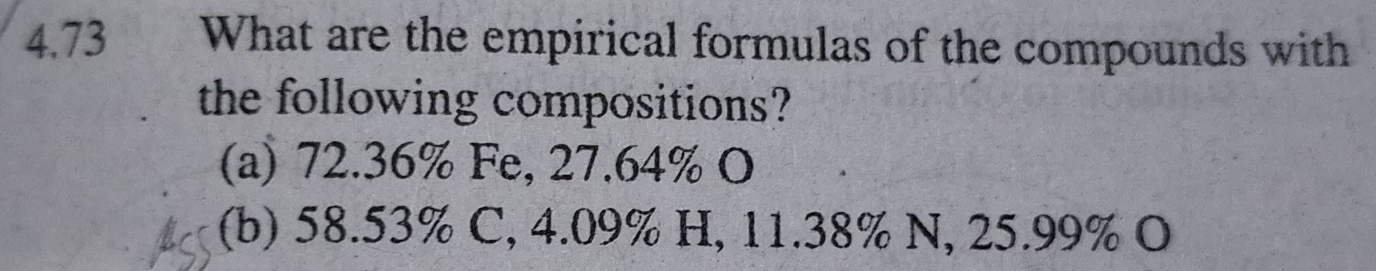 4.73 What are the empirical formulas of the compounds with 
the following compositions? 
(a) 72.36% Fe, 27.64% O 
(b) 58.53% C, 4.09% H, 11.38% N, 25.99% O