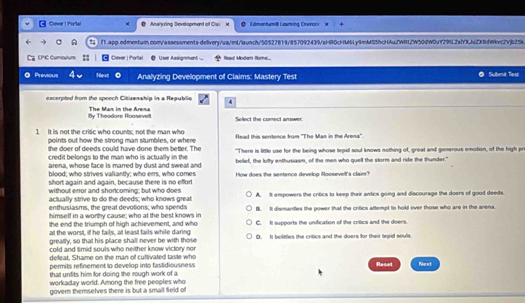 Clever | Porta × Analyzing Development of Cla X Edmentum@ Leaming Environ ×
C f1.app.edmentum.com/assessments-delivery/ua/mt/launch/50527819/857092439/aHR0cHM6Ly9mMS5hcHAuZWRtZW50dW0uY29tL2xfYXJuZXItdWkvcZVjb25k
EPIC Curriculum Ciever | Portal User Assignment -.. Read Modem Rome...
Previous Next Analyzing Development of Claims: Mastery Test Submit Test
excerpted from the speech Citizenship in a Republio 4
The Man in the Arena
By Theodore Roosevelt Select the correct answer.
1 It is not the critic who counts; not the man who Read this sentence from 'The Man in the Arena'.
points out how the strong man stumbles, or where
the doer of deeds could have done them better. The "There is little use for the being whose tepid soul knows nothing of, great and generous emotion, of the high pr
credit belongs to the man who is actually in the belief, the lofty enthusiasm, of the men who quell the storm and ride the thunder."
arena, whose face is marred by dust and sweat and
blood; who strives valiantly; who errs, who comes How does the sentence develop Roosevelt's claim?
short again and again, because there is no effort
without error and shortcoming; but who does
actually strive to do the deeds; who knows great A. It empowers the critics to keep their antics going and discourage the doers of good deeds.
enthusiasms, the great devotions; who spends B. It dismantles the power that the critics attempt to hold over those who are in the arena.
himself in a worthy cause; who at the best knows in
the end the triumph of high achievement, and who C. It supports the unification of the critics and the doers.
at the worst, if he fails, at least fails while daring
greatly, so that his place shall never be with those D. It belittles the critics and the doers for their tepid souls.
cold and timid souls who neither know victory nor
defeat. Shame on the man of cultivated taste who
permits refinement to develop into fastidiousness
that unfits him for doing the rough work of a Reset Next
workaday world. Among the free peoples who
govern themselves there is but a small field of