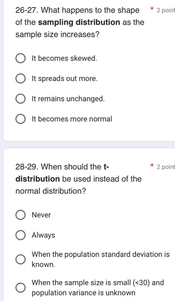 26-27. What happens to the shape 2 point
of the sampling distribution as the
sample size increases?
It becomes skewed.
It spreads out more.
It remains unchanged.
It becomes more normal
28-29. When should the t- 2 point
distribution be used instead of the
normal distribution?
Never
Always
When the population standard deviation is
known.
When the sample size is small (<30</tex>) and
population variance is unknown