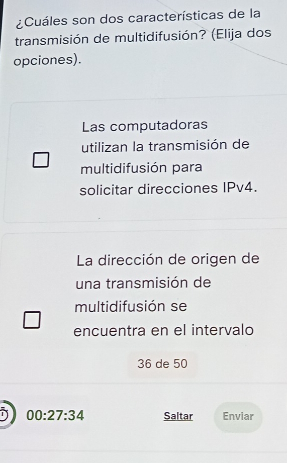 ¿Cuáles son dos características de la 
transmisión de multidifusión? (Elija dos 
opciones). 
Las computadoras 
utilizan la transmisión de 
multidifusión para 
solicitar direcciones IPv4. 
La dirección de origen de 
una transmisión de 
multidifusión se 
encuentra en el intervalo
36 de 50
00:27:34 Saltar Enviar