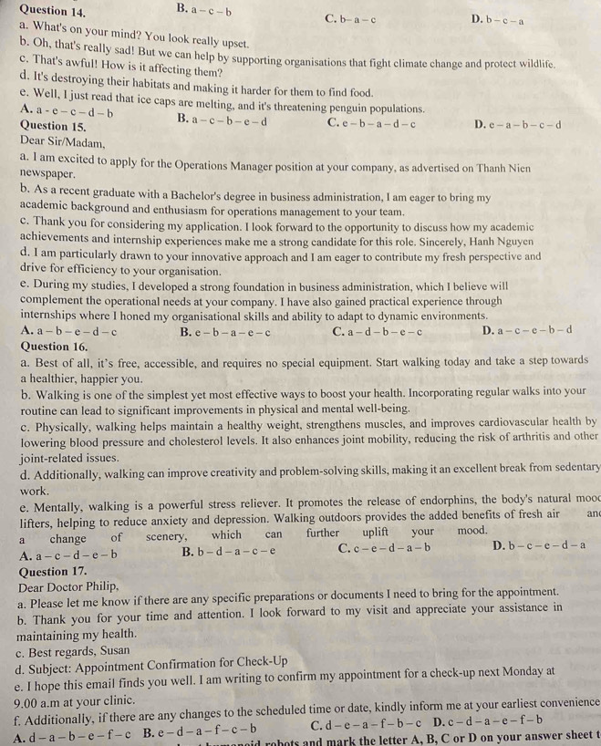 B. a-c-b C. b-a-c D. b-c-a
a. What's on your mind? You look really upset.
b. Oh, that's really sad! But we can help by supporting organisations that fight climate change and protect wildlife.
c. That's awful! How is it affecting them?
d. It's destroying their habitats and making it harder for them to find food.
e. Well, I just read that ice caps are melting, and it's threatening penguin populations.
A. a-e-c-d-b B. a-c-b-e-d C. e-b-a-d-c D. c-a-b-c-d
Question 15.
Dear Sir/Madam,
a. I am excited to apply for the Operations Manager position at your company, as advertised on Thanh Nien
newspaper.
b. As a recent graduate with a Bachelor's degree in business administration, I am eager to bring my
academic background and enthusiasm for operations management to your team.
c. Thank you for considering my application. I look forward to the opportunity to discuss how my academic
achievements and internship experiences make me a strong candidate for this role. Sincerely, Hanh Nguyen
d. I am particularly drawn to your innovative approach and I am eager to contribute my fresh perspective and
drive for efficiency to your organisation.
e. During my studies, I developed a strong foundation in business administration, which I believe will
complement the operational needs at your company. I have also gained practical experience through
internships where I honed my organisational skills and ability to adapt to dynamic environments.
A. a-b-e-d-c B. e-b-a-e-c C. a-d-b-e-c D. a-c-e-b-d
Question 16.
a. Best of all, it's free, accessible, and requires no special equipment. Start walking today and take a step towards
a healthier, happier you.
b. Walking is one of the simplest yet most effective ways to boost your health. Incorporating regular walks into your
routine can lead to significant improvements in physical and mental well-being.
c. Physically, walking helps maintain a healthy weight, strengthens muscles, and improves cardiovascular health by
lowering blood pressure and cholesterol levels. It also enhances joint mobility, reducing the risk of arthritis and other
joint-related issues.
d. Additionally, walking can improve creativity and problem-solving skills, making it an excellent break from sedentary
work.
e. Mentally, walking is a powerful stress reliever. It promotes the release of endorphins, the body's natural mood
lifters, helping to reduce anxiety and depression. Walking outdoors provides the added benefits of fresh air an
a change of scenery, which     can further uplift your mood.
A. a-c-d-e-b B. b-d-a-c-e C. c-e-d-a-b D. b-c-e-d-a
Question 17.
Dear Doctor Philip,
a. Please let me know if there are any specific preparations or documents I need to bring for the appointment.
b. Thank you for your time and attention. I look forward to my visit and appreciate your assistance in
maintaining my health.
c. Best regards, Susan
d. Subject: Appointment Confirmation for Check-Up
e. I hope this email finds you well. I am writing to confirm my appointment for a check-up next Monday at
9.00 a.m at your clinic.
f. Additionally, if there are any changes to the scheduled time or date, kindly inform me at your earliest convenience
A. d-a-b-e-f-c B. e-d-a-f-c-b C. d-e-a-f-b-c D. c-d-a-e-f-b
oid robots and mark the letter A, B, C or D on your answer sheet t