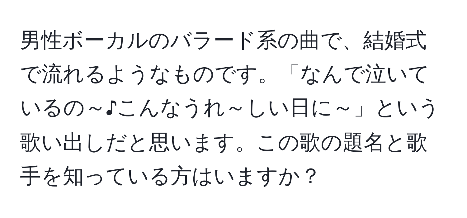 男性ボーカルのバラード系の曲で、結婚式で流れるようなものです。「なんで泣いているの～♪こんなうれ～しい日に～」という歌い出しだと思います。この歌の題名と歌手を知っている方はいますか？