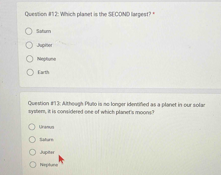 Question #12: Which planet is the SECOND largest? *
Saturn
Jupiter
Neptune
Earth
Question #13: Although Pluto is no longer identified as a planet in our solar
system, it is considered one of which planet's moons?
Uranus
Saturn
Jupiter
Neptune