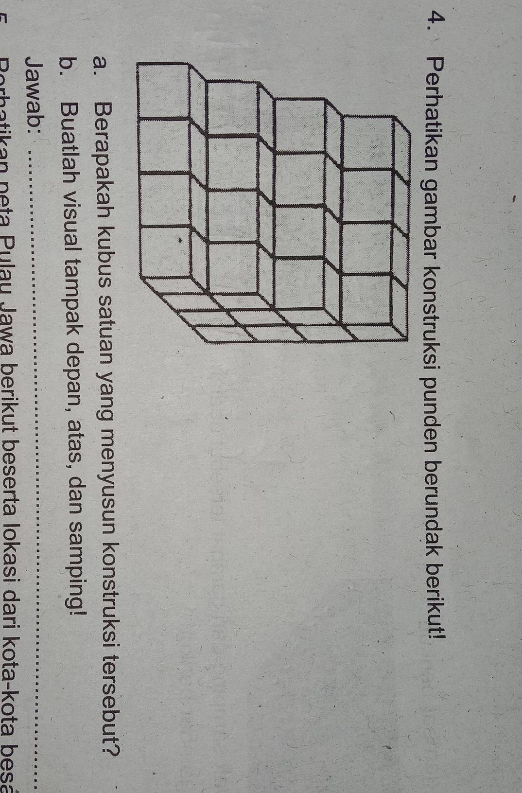 Perhatikan gambar konstruksi punden berundak berikut! 
a. Berapakah kubus satuan yang menyusun konstruksi tersebut? 
b. Buatlah visual tampak depan, atas, dan samping! 
Jawab:_ 
B erhatikan peta Pulau Jawa berikut beserta Iokasi dari kota-kota besa