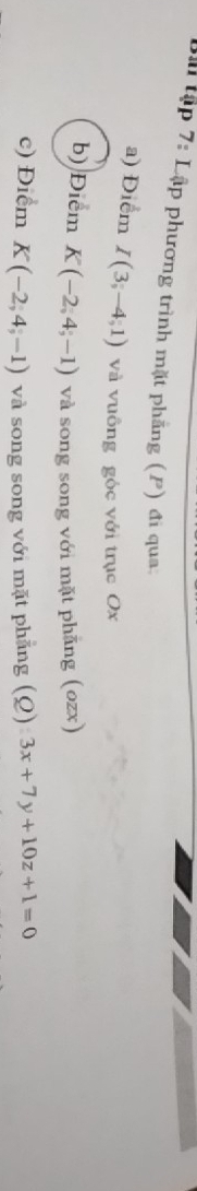 tập 7: Lập phương trình mặt phẳng (P) đi qua. 
a) Điểm I(3;-4;1) và vuông gộc với trục Ox
b) Điểm K(-2,4,-1) và song song với mặt phăng (ozx) 
c) Điểm K(-2,4,-1) và song song với mặt phẳng (Q) 3x+7y+10z+1=0