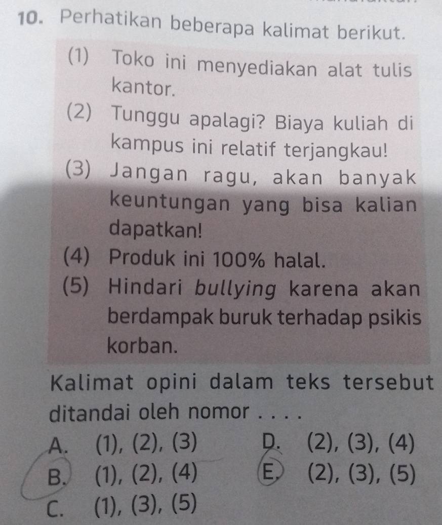 Perhatikan beberapa kalimat berikut.
(1) Toko ini menyediakan alat tulis
kantor.
(2) Tunggu apalagi? Biaya kuliah di
kampus ini relatif terjangkau!
(3) Jangan ragu, akan banyak
keuntungan yang bisa kalian
dapatkan!
(4) Produk ini 100% halal.
(5) Hindari bullying karena akan
berdampak buruk terhadap psikis
korban.
Kalimat opini dalam teks tersebut
ditandai oleh nomor . . . .
A. (1 ), 2),(3) D. (2),(3),(4)
B. (1 ), D ), (4 a E (2),(3),(5)
C. (1 , (3), L )