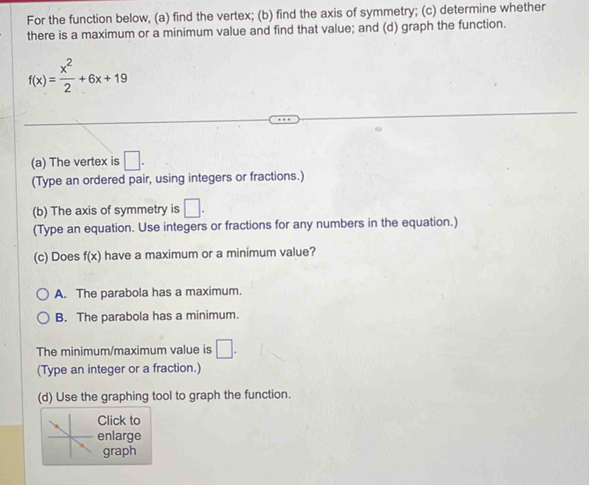 For the function below, (a) find the vertex; (b) find the axis of symmetry; (c) determine whether
there is a maximum or a minimum value and find that value; and (d) graph the function.
f(x)= x^2/2 +6x+19
(a) The vertex is □. 
(Type an ordered pair, using integers or fractions.)
(b) The axis of symmetry is □. 
(Type an equation. Use integers or fractions for any numbers in the equation.)
(c) Does f(x) have a maximum or a minimum value?
A. The parabola has a maximum.
B. The parabola has a minimum.
The minimum/maximum value is □. 
(Type an integer or a fraction.)
(d) Use the graphing tool to graph the function.
Click to
enlarge
graph