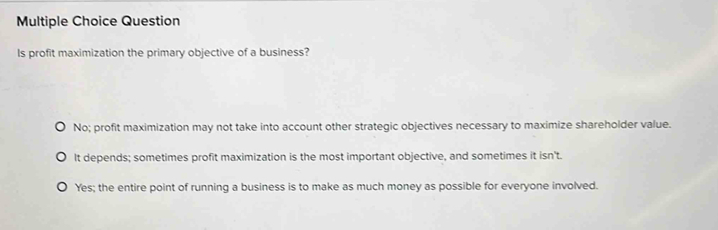 Question
Is profit maximization the primary objective of a business?
No; profit maximization may not take into account other strategic objectives necessary to maximize shareholder value.
It depends; sometimes profit maximization is the most important objective, and sometimes it isn't.
Yes; the entire point of running a business is to make as much money as possible for everyone involved.