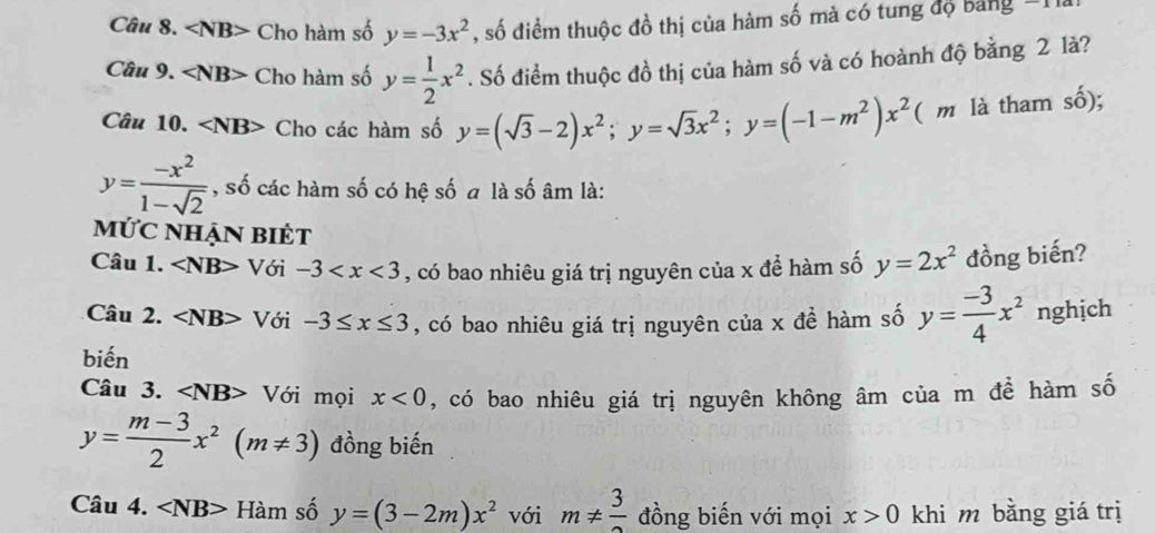 ∠ NB> Cho hàm số y=-3x^2 , số điểm thuộc đồ thị của hàm số mà có tung độ bảng 
Câu 9. ∠ NB> Cho hàm số y= 1/2 x^2. Số điểm thuộc đồ thị của hàm số và có hoành độ bằng 2 là? 
Câu 10. ∠ NB> Cho các hàm số y=(sqrt(3)-2)x^2; y=sqrt(3)x^2; y=(-1-m^2)x^2 ( m là tham cwidehat widehat o ):
y= (-x^2)/1-sqrt(2)  , số các hàm số có hệ số a là số âm là: 
ỨC NhẠN BiÉt 
Câu 1. ∠ NB> Với -3 , có bao nhiêu giá trị nguyên của x để hàm số y=2x^2 đồng biến? 
Câu 2. ∠ NB> Với -3≤ x≤ 3 , có bao nhiêu giá trị nguyên của x đề hàm số y= (-3)/4 x^2 nghịch 
biến 
Câu 3. ∠ NB> Với mọi x<0</tex> , có bao nhiêu giá trị nguyên không âm của m để hàm số
y= (m-3)/2 x^2(m!= 3) đồng biến 
Câu 4. Ham số y=(3-2m)x^2 với m!=  3/2  đồng biến với mọi x>0 khi m bằng giá trị