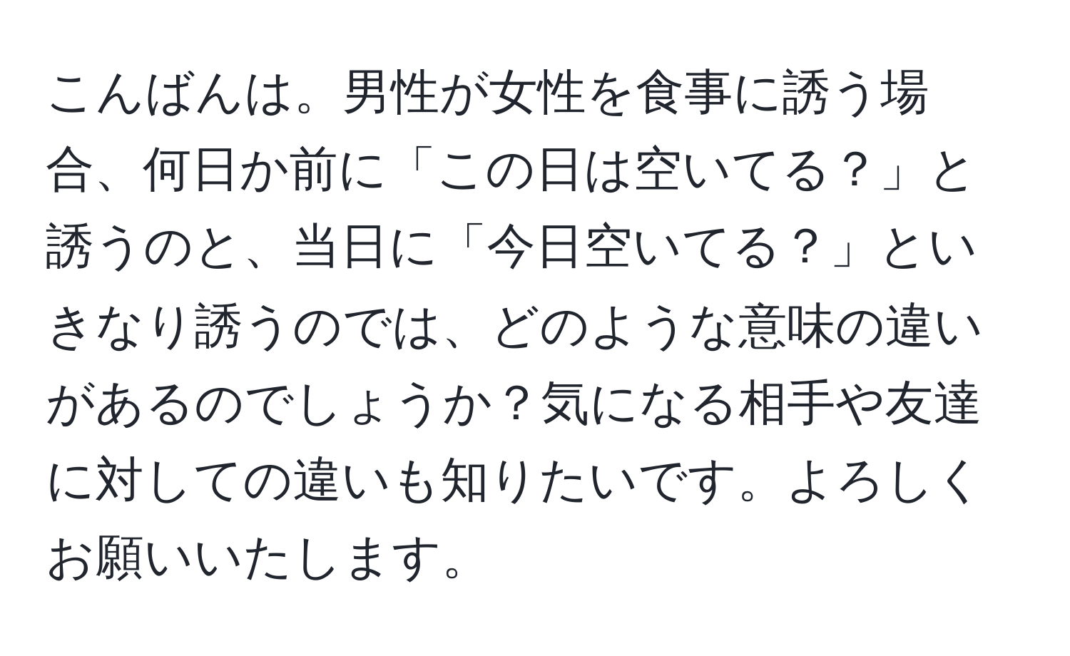 こんばんは。男性が女性を食事に誘う場合、何日か前に「この日は空いてる？」と誘うのと、当日に「今日空いてる？」といきなり誘うのでは、どのような意味の違いがあるのでしょうか？気になる相手や友達に対しての違いも知りたいです。よろしくお願いいたします。