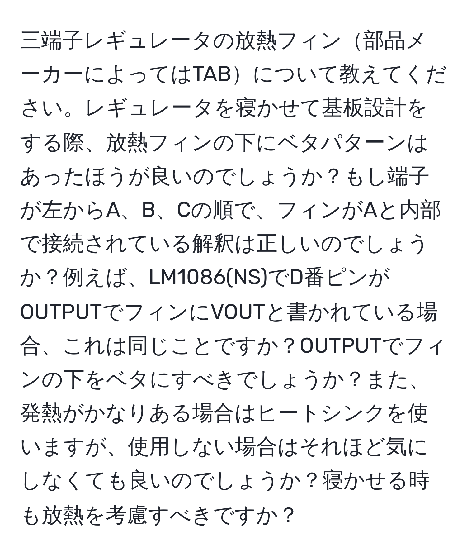 三端子レギュレータの放熱フィン部品メーカーによってはTABについて教えてください。レギュレータを寝かせて基板設計をする際、放熱フィンの下にベタパターンはあったほうが良いのでしょうか？もし端子が左からA、B、Cの順で、フィンがAと内部で接続されている解釈は正しいのでしょうか？例えば、LM1086(NS)でD番ピンがOUTPUTでフィンにVOUTと書かれている場合、これは同じことですか？OUTPUTでフィンの下をベタにすべきでしょうか？また、発熱がかなりある場合はヒートシンクを使いますが、使用しない場合はそれほど気にしなくても良いのでしょうか？寝かせる時も放熱を考慮すべきですか？