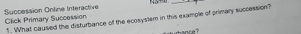 Succession Online Interactive Name_ 
Click Primary Succession 1. What caused the disturbance of the ecosystem in this example of primary succession? 
hance