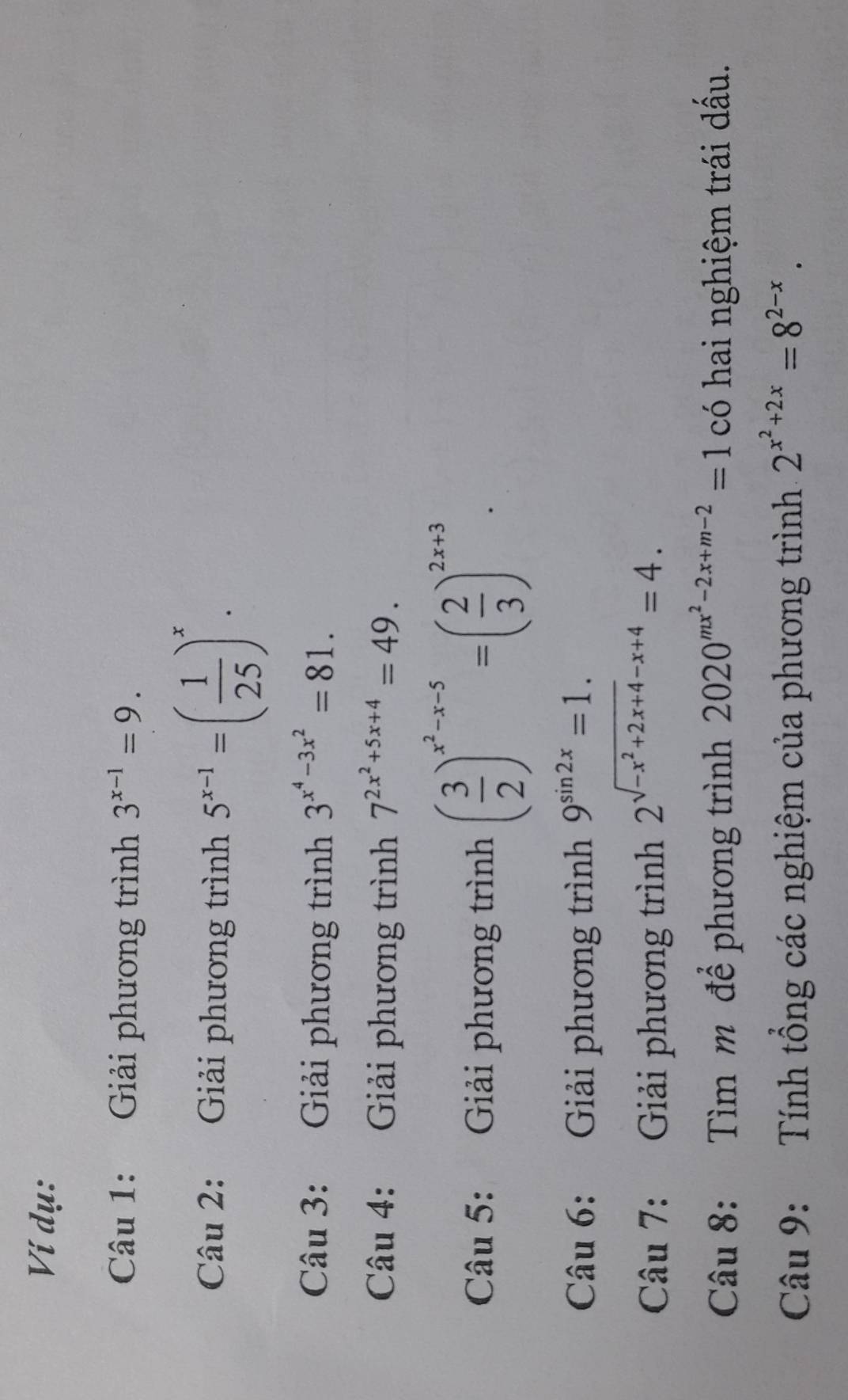 Ví dụ: 
Câu 1: Giải phương trình 3^(x-1)=9. 
Câu 2: Giải phương trình 5^(x-1)=( 1/25 )^x. 
Câu 3: Giải phương trình 3^(x^4)-3x^2=81. 
Câu 4: Giải phương trình 7^(2x^2)+5x+4=49. 
Câu 5: Giải phương trình ( 3/2 )^x^2-x-5=( 2/3 )^2x+3. 
Câu 6: Giải phương trình 9^(sin 2x)=1. 
Câu 7: Giải phương trình 2^(sqrt(-x^2)+2x+4)-x+4=4. 
Câu 8: Tìm m để phương trình 2020^(mx^2)-2x+m-2=1 có hai nghiệm trái dầu. 
Câu 9: Tính tổng các nghiệm của phương trình 2^(x^2)+2x=8^(2-x).