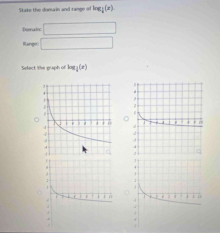 State the domain and range of log _ 1/8 (x). 
Domain: □ 
Range: □ 
Select the graph of log _ 1/6 (x)