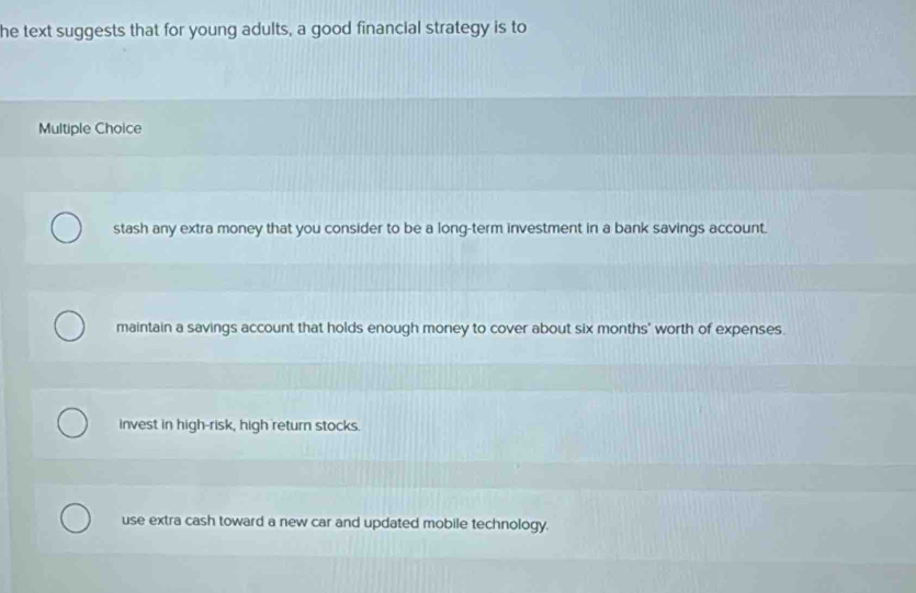 he text suggests that for young adults, a good financial strategy is to
Multiple Choice
stash any extra money that you consider to be a long-term investment in a bank savings account.
maintain a savings account that holds enough money to cover about six months ' worth of expenses.
invest in high-risk, high return stocks.
use extra cash toward a new car and updated mobile technology.