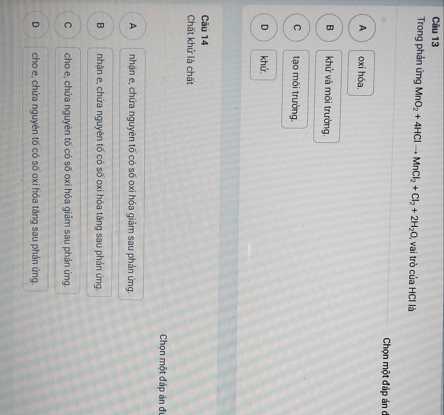 Trong phản ứng MnO_2+4HClto MnCl_2+Cl_2+2H_2O , vai trò của HCI là
Chọn một đáp án đ
A oxi hóa.
B khử và môi trường.
C tạo môi trường.
D khử.
Câu 14
Chất khử là chất
Chọn một đáp án đự
A nhận e, chứa nguyên tố có số oxi hóa giảm sau phản ứng.
B nhận e, chứa nguyên tố có số oxi hóa tăng sau phản ứng.
C cho e, chứa nguyên tố có số oxi hóa giảm sau phản ứng.
D cho e, chứa nguyên tố có số oxi hóa tăng sau phản ứng.