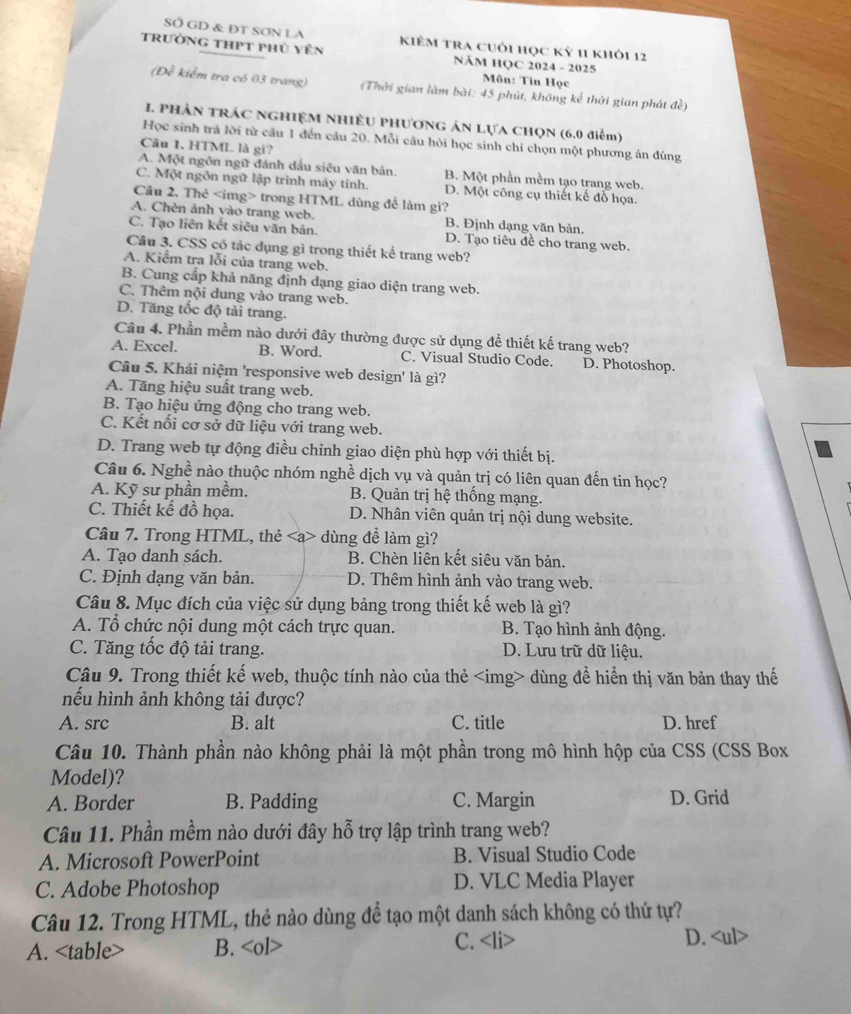 SỞ GD & ĐT SƠN LA kiÊM tra cuôi học kỷ 11 khỏi 12
trường thPt phủ yên NÄM HQC 2024 - 2025
Môn: Tin Học
(Đề kiểm tra có 03 trang) (Thời gian làm bài: 45 phút, không kể thời gian phát đề)
I. PhảN tRÁC NGHIệM NHiềU PHươnG ÁN LựA CHọN (6.0 điểm)
Học sinh trả lời từ câu 1 đến câu 20. Mỗi câu hỏi học sinh chi chọn một phương án đúng
Câu 1. HTML là gi?
A. Một ngôn ngữ đánh dấu siêu văn bản. B. Một phần mềm tạo trang web.
C. Một ngôn ngữ lập trình máy tính. D. Một công cụ thiết kế đồ họa.
Câu 2. Thẻ trong HTML dùng để làm gì?
A. Chèn ảnh vào trang web. B. Định dạng văn bản.
C. Tạo liên kết siêu văn bản. D. Tạo tiêu đề cho trang web.
Câu 3. CSS có tác dụng gì trong thiết kế trang web?
A. Kiểm tra lỗi của trang web.
B. Cung cấp khả năng định dạng giao diện trang web.
C. Thêm nội dung vào trang web.
D. Tăng tốc độ tải trang.
Câu 4. Phần mềm nào dưới đây thường được sử dụng để thiết kế trang web?
A. Excel. B. Word. C. Visual Studio Code. D. Photoshop.
Câu 5. Khái niệm 'responsive web design' là gì?
A. Tăng hiệu suất trang web.
B. Tạo hiệu ứng động cho trang web.
C. Kết nối cơ sở dữ liệu với trang web.
D. Trang web tự động điều chỉnh giao diện phù hợp với thiết bị.
Câu 6. Nghề nào thuộc nhóm nghề dịch vụ và quản trị có liên quan đến tin học?
A. Kỹ sư phần mềm. B. Quản trị hệ thống mạng.
C. Thiết kế đồ họa. D. Nhân viên quản trị nội dung website.
Câu 7. Trong HTML, thẻ dùng để làm gì?
A. Tạo danh sách. B. Chèn liên kết siêu văn bản.
C. Định dạng văn bản. D. Thêm hình ảnh vào trang web.
Câu 8. Mục đích của việc sử dụng bảng trong thiết kế web là gì?
A. Tổ chức nội dung một cách trực quan. B. Tạo hình ảnh động.
C. Tăng tốc độ tải trang. D. Lưu trữ dữ liệu.
Câu 9. Trong thiết kế web, thuộc tính nào của thẻ dùng để hiển thị văn bản thay thế
nếu hình ảnh không tải được?
A. src B. alt C. title D. href
Câu 10. Thành phần nào không phải là một phần trong mô hình hộp của CSS (CSS Box
Model)?
A. Border B. Padding C. Margin D. Grid
Câu 11. Phần mềm nào dưới đây hỗ trợ lập trình trang web?
A. Microsoft PowerPoint B. Visual Studio Code
C. Adobe Photoshop
D. VLC Media Player
Câu 12. Trong HTML, thẻ nào dùng để tạo một danh sách không có thứ tự?
A. B.
C. D.