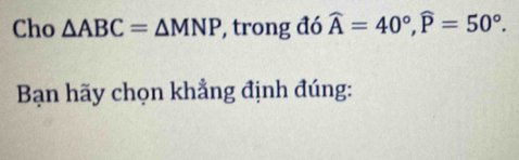 Cho △ ABC=△ MNP , trong đó widehat A=40°, widehat P=50°. 
Bạn hãy chọn khẳng định đúng: