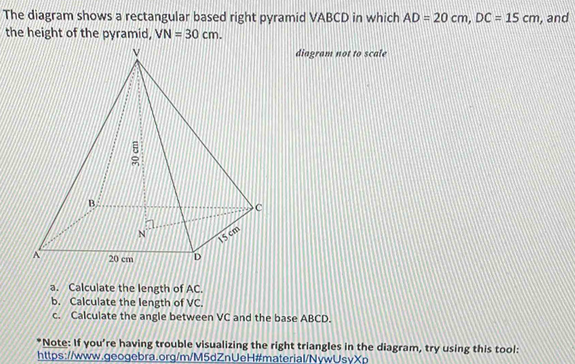 The diagram shows a rectangular based right pyramid VABCD in which AD=20cm, DC=15cm , and 
the height of the pyramid, VN=30cm. 
diagram not to scale 
a. Calculate the length of AC. 
b. Calculate the length of VC. 
c. Calculate the angle between VC and the base ABCD. 
*Note: If you're having trouble visualizing the right triangles in the diagram, try using this tool: 
https://www.geogebra.org/m/M5dZnUeH#material/NywUsvXp