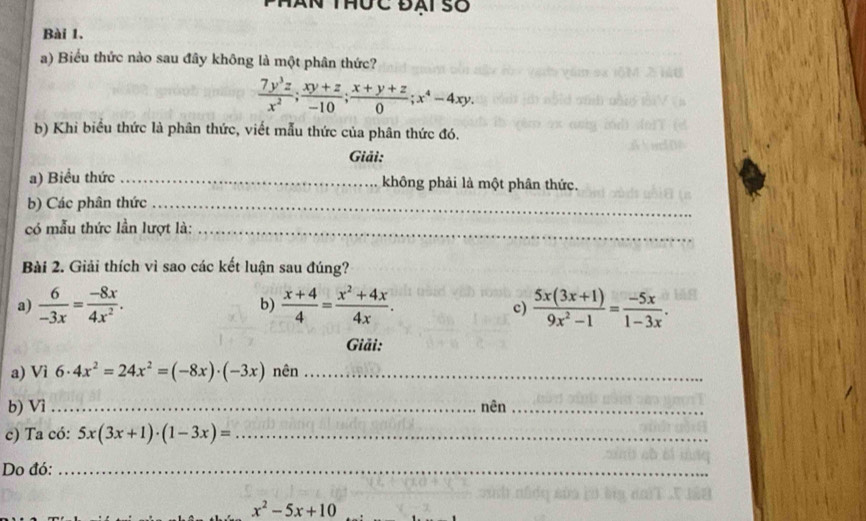 aN thộc đái số 
Bài 1. 
a) Biểu thức nào sau đây không là một phân thức?
 7y^3z/x^2 ;  (xy+z)/-10 ;  (x+y+z)/0 ; x^4-4xy. 
b) Khi biểu thức là phân thức, viết mẫu thức của phân thức đó. 
Giải: 
a) Biểu thức _không phải là một phân thức. 
b) Các phân thức_ 
có mẫu thức lần lượt là:_ 
Bài 2. Giải thích vì sao các kết luận sau đúng? 
a)  6/-3x = (-8x)/4x^2 . b)  (x+4)/4 = (x^2+4x)/4x .  (5x(3x+1))/9x^2-1 = (-5x)/1-3x . 
c) 
Giải: 
a) Vì 6· 4x^2=24x^2=(-8x)· (-3x) nên_ 
b) Vì _nên_ 
c) Ta có: 5x(3x+1)· (1-3x)= _ 
Do đó:_
x^2-5x+10