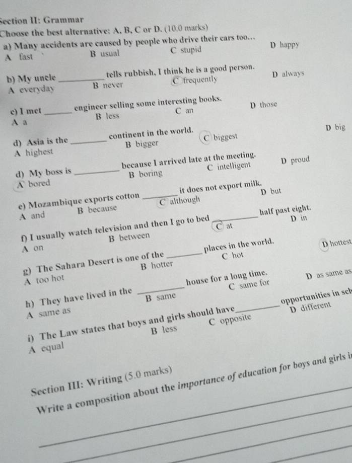 Section II: Grammar
Choose the best alternative: A, B, C or D. (10.0 marks)
a) Many accidents are caused by people who drive their cars too… D happy
A fast B usual C stupid
b) My uncle _tells rubbish, I think he is a good person. D always
A everyday B never O frequently
c) I met _engineer selling some interesting books.
A a B less C an D those
d) Asia is the _continent in the world.
D big
A highest B bigger C biggest
d) My boss is _because I arrived late at the meeting. D proud
A bored B boring C intelligent
D but
e) Mozambique exports cotton _it does not export milk.
A and B because C although_
Cat
f) I usually watch television and then I go to bed half past eight. D in
B between
A on
g) The Sahara Desert is one of the _places in the world. D hottest
B hotter C hot
A too hot
C same for
h) They have lived in the _house for a long time. D as same as
A same as B same
D different
i) The Law states that boys and girls should have _opportunities in sch
A equal B less C opposite
_
Section III: Writing (5.0 marks)
_
Write a composition about the importance of education for boys and girls i
_
_